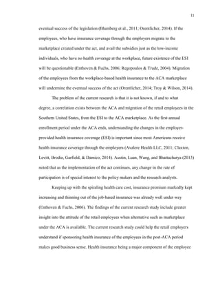 11
eventual success of the legislation (Blumberg et al., 2011; Orentlicher, 2014). If the
employees, who have insurance coverage through the employers migrate to the
marketplace created under the act, and avail the subsidies just as the low-income
individuals, who have no health coverage at the workplace, future existence of the ESI
will be questionable (Enthoven & Fuchs, 2006; Regopoulos & Trude, 2004). Migration
of the employees from the workplace-based health insurance to the ACA marketplace
will undermine the eventual success of the act (Orentlicher, 2014; Troy & Wilson, 2014).
The problem of the current research is that it is not known, if and to what
degree, a correlation exists between the ACA and migration of the retail employees in the
Southern United States, from the ESI to the ACA marketplace. As the first annual
enrollment period under the ACA ends, understanding the changes in the employer-
provided health insurance coverage (ESI) is important since most Americans receive
health insurance coverage through the employers (Avalere Health LLC, 2011; Claxton,
Levitt, Brodie, Garfield, & Damico, 2014). Austin, Luan, Wang, and Bhattacharya (2013)
noted that as the implementation of the act continues, any change in the rate of
participation is of special interest to the policy makers and the research analysts.
Keeping up with the spiraling health care cost, insurance premium markedly kept
increasing and thinning out of the job-based insurance was already well under way
(Enthoven & Fuchs, 2006). The findings of the current research study include greater
insight into the attitude of the retail employees when alternative such as marketplace
under the ACA is available. The current research study could help the retail employers
understand if sponsoring health insurance of the employees in the post-ACA period
makes good business sense. Health insurance being a major component of the employee
 