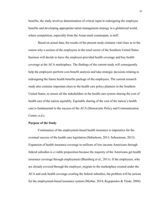 12
benefits, the study involves determination of critical input in redesigning the employee
benefits and developing appropriate talent management strategy in a globalized world,
where competition, especially from the Asian retail counterpart, is stiff.
Based on actual data, the results of the present study contains vital clues as to the
reason why a section of the employees in the retail sector of the Southern United States
business will decide to leave the employer-provided health coverage and buy health
coverage at the ACA marketplace. The findings of the current study will consequently
help the employers perform cost-benefit analysis and take strategic decisions relating to
redesigning the future health benefits package of the employees. The current research
study also contains important clues to the health care policy planners in the Southern
United States, to ensure all the stakeholders in the health care system sharing the cost of
health care of the nation equitably. Equitable sharing of the cost of the nation’s health
care is fundamental to the success of the ACA (Democratic Policy and Communication
Center, n.d.).
Purpose of the Study
Continuance of the employment-based health insurance is imperative for the
eventual success of the health care legislation (Haberkorn, 2011; Schoenman, 2013).
Expansion of health insurance coverage to millions of low-income Americans through
federal subsidies is a viable proposition because the majority of the Americans get health
insurance coverage through employment (Blumberg et al., 2011). If the employees, who
are already covered through the employer, migrate to the marketplace created under the
ACA and seek health coverage availing the federal subsidies, the problem will be serious
for the employment-based insurance system (Merhar, 2014; Regopoulos & Trude, 2004).
 