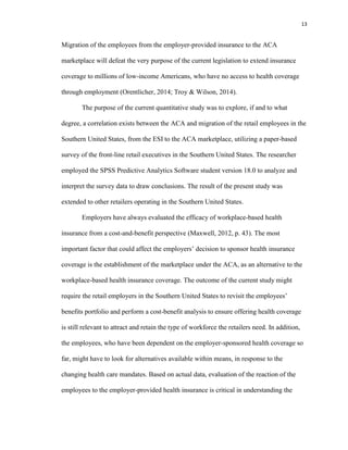 13
Migration of the employees from the employer-provided insurance to the ACA
marketplace will defeat the very purpose of the current legislation to extend insurance
coverage to millions of low-income Americans, who have no access to health coverage
through employment (Orentlicher, 2014; Troy & Wilson, 2014).
The purpose of the current quantitative study was to explore, if and to what
degree, a correlation exists between the ACA and migration of the retail employees in the
Southern United States, from the ESI to the ACA marketplace, utilizing a paper-based
survey of the front-line retail executives in the Southern United States. The researcher
employed the SPSS Predictive Analytics Software student version 18.0 to analyze and
interpret the survey data to draw conclusions. The result of the present study was
extended to other retailers operating in the Southern United States.
Employers have always evaluated the efficacy of workplace-based health
insurance from a cost-and-benefit perspective (Maxwell, 2012, p. 43). The most
important factor that could affect the employers’ decision to sponsor health insurance
coverage is the establishment of the marketplace under the ACA, as an alternative to the
workplace-based health insurance coverage. The outcome of the current study might
require the retail employers in the Southern United States to revisit the employees’
benefits portfolio and perform a cost-benefit analysis to ensure offering health coverage
is still relevant to attract and retain the type of workforce the retailers need. In addition,
the employees, who have been dependent on the employer-sponsored health coverage so
far, might have to look for alternatives available within means, in response to the
changing health care mandates. Based on actual data, evaluation of the reaction of the
employees to the employer-provided health insurance is critical in understanding the
 