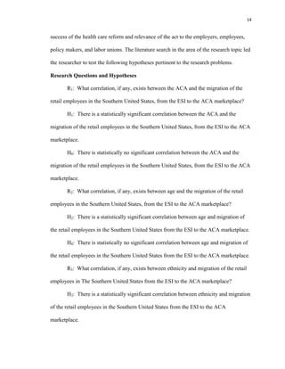14
success of the health care reform and relevance of the act to the employers, employees,
policy makers, and labor unions. The literature search in the area of the research topic led
the researcher to test the following hypotheses pertinent to the research problems.
Research Questions and Hypotheses
R1: What correlation, if any, exists between the ACA and the migration of the
retail employees in the Southern United States, from the ESI to the ACA marketplace?
H1: There is a statistically significant correlation between the ACA and the
migration of the retail employees in the Southern United States, from the ESI to the ACA
marketplace.
H0: There is statistically no significant correlation between the ACA and the
migration of the retail employees in the Southern United States, from the ESI to the ACA
marketplace.
R2: What correlation, if any, exists between age and the migration of the retail
employees in the Southern United States, from the ESI to the ACA marketplace?
H2: There is a statistically significant correlation between age and migration of
the retail employees in the Southern United States from the ESI to the ACA marketplace.
H0: There is statistically no significant correlation between age and migration of
the retail employees in the Southern United States from the ESI to the ACA marketplace.
R3: What correlation, if any, exists between ethnicity and migration of the retail
employees in The Southern United States from the ESI to the ACA marketplace?
H3: There is a statistically significant correlation between ethnicity and migration
of the retail employees in the Southern United States from the ESI to the ACA
marketplace.
 