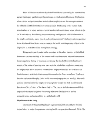 18
There is little research in the Southern United States concerning the impact of the
current health care legislation on the employees in retail sector of business. The findings
of the current study measured the attitude of the employers and the employees towards
the ESI and could form the basis of future research. The findings of the current study
contain clues as to why a section of employees in retail corporations would migrate to the
ACA marketplace. Additionally, the current study could provide critical information to
the employers to make a cost-benefit analysis to determine if retail corporations operating
in the Southern United States need to redesign the health benefits package offered to the
employees as part of the talent management strategy.
The current research study is also important to the policy planners in the field of
health care since the findings of the current study contain relevant information to ensure
there is equitable sharing of insurance cost among the stakeholders in the health care
system of the nation. Capturing what goes on in the mind of the employees concerning
the employment-based insurance could help the employers reassess the usefulness of
health insurance as a strategic component in managing the future workforce. Employers
have the option of either play (offer health insurance) or pay (the tax penalty). The study
contains information for the employer to take greater insight into both short-term and
long-term effect of either of the above choices. The current study in essence could help
employers take better judgment concerning the health care decision to ensure
competitiveness and sustainability in a globalized world.
Significance of the Study
Enactment of the current health care legislation in 2010 amidst fierce political
debate brings in major changes to the existing health care practices (Emanuel, 2014). The
 