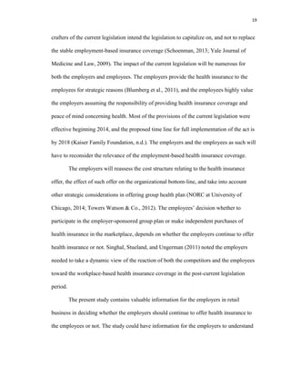 19
crafters of the current legislation intend the legislation to capitalize on, and not to replace
the stable employment-based insurance coverage (Schoenman, 2013; Yale Journal of
Medicine and Law, 2009). The impact of the current legislation will be numerous for
both the employers and employees. The employers provide the health insurance to the
employees for strategic reasons (Blumberg et al., 2011), and the employees highly value
the employers assuming the responsibility of providing health insurance coverage and
peace of mind concerning health. Most of the provisions of the current legislation were
effective beginning 2014, and the proposed time line for full implementation of the act is
by 2018 (Kaiser Family Foundation, n.d.). The employers and the employees as such will
have to reconsider the relevance of the employment-based health insurance coverage.
The employers will reassess the cost structure relating to the health insurance
offer, the effect of such offer on the organizational bottom-line, and take into account
other strategic considerations in offering group health plan (NORC at University of
Chicago, 2014; Towers Watson & Co., 2012). The employees’ decision whether to
participate in the employer-sponsored group plan or make independent purchases of
health insurance in the marketplace, depends on whether the employers continue to offer
health insurance or not. Singhal, Stueland, and Ungerman (2011) noted the employers
needed to take a dynamic view of the reaction of both the competitors and the employees
toward the workplace-based health insurance coverage in the post-current legislation
period.
The present study contains valuable information for the employers in retail
business in deciding whether the employers should continue to offer health insurance to
the employees or not. The study could have information for the employers to understand
 