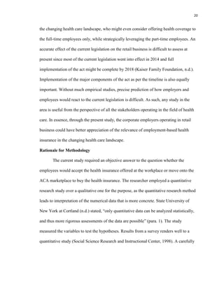 20
the changing health care landscape, who might even consider offering health coverage to
the full-time employees only, while strategically leveraging the part-time employees. An
accurate effect of the current legislation on the retail business is difficult to assess at
present since most of the current legislation went into effect in 2014 and full
implementation of the act might be complete by 2018 (Kaiser Family Foundation, n.d.).
Implementation of the major components of the act as per the timeline is also equally
important. Without much empirical studies, precise prediction of how employers and
employees would react to the current legislation is difficult. As such, any study in the
area is useful from the perspective of all the stakeholders operating in the field of health
care. In essence, through the present study, the corporate employers operating in retail
business could have better appreciation of the relevance of employment-based health
insurance in the changing health care landscape.
Rationale for Methodology
The current study required an objective answer to the question whether the
employees would accept the health insurance offered at the workplace or move onto the
ACA marketplace to buy the health insurance. The researcher employed a quantitative
research study over a qualitative one for the purpose, as the quantitative research method
leads to interpretation of the numerical data that is more concrete. State University of
New York at Cortland (n.d.) stated, “only quantitative data can be analyzed statistically,
and thus more rigorous assessments of the data are possible” (para. 1). The study
measured the variables to test the hypotheses. Results from a survey renders well to a
quantitative study (Social Science Research and Instructional Center, 1998). A carefully
 