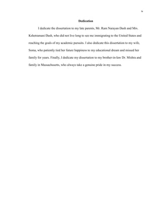 iv
Dedication
I dedicate the dissertation to my late parents, Mr. Ram Narayan Dash and Mrs.
Kshetramani Dash, who did not live long to see me immigrating to the United States and
reaching the goals of my academic pursuits. I also dedicate this dissertation to my wife,
Soma, who patiently tied her future happiness to my educational dream and missed her
family for years. Finally, I dedicate my dissertation to my brother-in-law Dr. Mishra and
family in Massachusetts, who always take a genuine pride in my success.
 