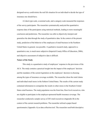 21
designed survey could mimic the real life situation for an individual to decide the type of
insurance one should have.
A Likert-type scale, a nominal scale, and a category scale measured the responses
of the survey participants. The researcher systematically analyzed the quantitative
response data of the participants using statistical methods, leading to more meaningful
conclusion and predictions. The researcher was able to objectively interpret and
generalize the data through the study of quantitative data. In the context of the present
study, prediction of the behavior of the employees of retail business in the Southern
United States in general, was possible. A qualitative research study, opposed to a
quantitative one, is much more subjective (Imperial County Office of Education, 2006),
and objective assessment of subjective data is difficult.
Nature of the Study
This study is a quantitative study of employees’ response to the provisions of the
ACA. The study contains a practical insight into the impact of the employers’ decision
and the mandates of the current legislation on the employees’ decision in choosing
among the types of insurance coverage available. The researcher chose the retail chains
and individual retail stores in the Sothern United States. The results of the current study
contained information to extrapolate the results to other stores in the Southern United
States retail business. The study population was the front-line, floor level executives, who
are eligible to participate in the employer-sponsored health insurance coverage. The
researcher conducted a sample survey of 203 retail executives (Appendix B) in the
context of the current research problems. The researcher utilized a paper-based
questionnaire (Appendix A) as data collection tool. The researcher used both descriptive
 