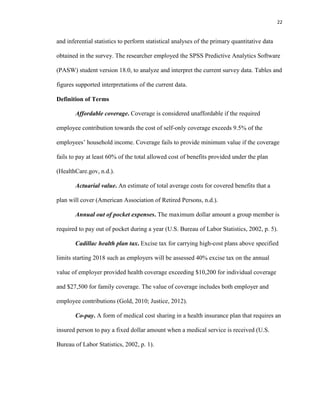22
and inferential statistics to perform statistical analyses of the primary quantitative data
obtained in the survey. The researcher employed the SPSS Predictive Analytics Software
(PASW) student version 18.0, to analyze and interpret the current survey data. Tables and
figures supported interpretations of the current data.
Definition of Terms
Affordable coverage. Coverage is considered unaffordable if the required
employee contribution towards the cost of self-only coverage exceeds 9.5% of the
employees’ household income. Coverage fails to provide minimum value if the coverage
fails to pay at least 60% of the total allowed cost of benefits provided under the plan
(HealthCare.gov, n.d.).
Actuarial value. An estimate of total average costs for covered benefits that a
plan will cover (American Association of Retired Persons, n.d.).
Annual out of pocket expenses. The maximum dollar amount a group member is
required to pay out of pocket during a year (U.S. Bureau of Labor Statistics, 2002, p. 5).
Cadillac health plan tax. Excise tax for carrying high-cost plans above specified
limits starting 2018 such as employers will be assessed 40% excise tax on the annual
value of employer provided health coverage exceeding $10,200 for individual coverage
and $27,500 for family coverage. The value of coverage includes both employer and
employee contributions (Gold, 2010; Justice, 2012).
Co-pay. A form of medical cost sharing in a health insurance plan that requires an
insured person to pay a fixed dollar amount when a medical service is received (U.S.
Bureau of Labor Statistics, 2002, p. 1).
 