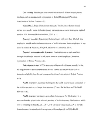 23
Cost sharing. The charges for a covered health benefit that an insured person
must pay, such as a copayment, coinsurance, or deductible payment (American
Association of Retired Persons, n.d.).
Deductible. A fixed dollar amount during the benefit period that an insured
person pays-usually a year-before the insurer starts making payment for covered medical
services (U.S. Bureau of Labor Statistics, 2002, p. 1).
Employer mandate. Requirement that employers with more than fifty full-time
employees provide and contribute to the cost of health insurance for the employees or pay
a fine (Chaikind & Peterson, 2010; U.S. Chamber of Commerce, 2013).
Employer-sponsored health insurance. Health coverage an individual gets
through his or her (or a spouse’s) job, as an active or retired employee (American
Association of Retired Persons, n.d.).
Federal poverty level (FPL). A measure of income level issued annually by the
US Department of Health and Human Services. Federal poverty levels are used to
determine eligibility benefits and programs (American Association of Retired Persons,
n.d.).
Health insurance. A contract that requires the health insurer to pay some or all of
the health care costs in exchange for a premium (Centers for Medicare and Medicaid
Services, n.d.).
Health insurance exchange. Also called Exchange or The Marketplace is a
structured market place for the sale and purchase of health insurance. Marketplace, which
will be operating in states by Jan.1, 2014, will serve as a venue under ACA to provide
health insurance to an estimated twenty-nine millions of people by 2019 (Health
 