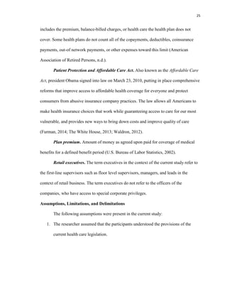 25
includes the premium, balance-billed charges, or health care the health plan does not
cover. Some health plans do not count all of the copayments, deductibles, coinsurance
payments, out-of network payments, or other expenses toward this limit (American
Association of Retired Persons, n.d.).
Patient Protection and Affordable Care Act. Also known as the Affordable Care
Act, president Obama signed into law on March 23, 2010, putting in place comprehensive
reforms that improve access to affordable health coverage for everyone and protect
consumers from abusive insurance company practices. The law allows all Americans to
make health insurance choices that work while guaranteeing access to care for our most
vulnerable, and provides new ways to bring down costs and improve quality of care
(Furman, 2014; The White House, 2013; Waldron, 2012).
Plan premium. Amount of money as agreed upon paid for coverage of medical
benefits for a defined benefit period (U.S. Bureau of Labor Statistics, 2002).
Retail executives. The term executives in the context of the current study refer to
the first-line supervisors such as floor level supervisors, managers, and leads in the
context of retail business. The term executives do not refer to the officers of the
companies, who have access to special corporate privileges.
Assumptions, Limitations, and Delimitations
The following assumptions were present in the current study:
1. The researcher assumed that the participants understood the provisions of the
current health care legislation.
 