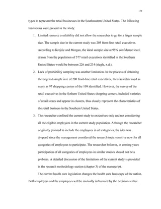 27
types to represent the retail businesses in the Southeastern United States. The following
limitations were present in the study:
1. Limited resource availability did not allow the researcher to go for a larger sample
size. The sample size in the current study was 203 front-line retail executives.
According to Krejcie and Morgan, the ideal sample size at 95% confidence level,
drawn from the population of 577 retail executives identified in the Southern
United States would be between 226 and 234 (siegle, n.d.).
2. Lack of probability sampling was another limitation. In the process of obtaining
the targeted sample size of 200 front-line retail executives, the researcher used as
many as 97 shopping centers of the 109 identified. However, the survey of the
retail executives in the Sothern United States shopping centers, included varieties
of retail stores and appear in clusters, thus closely represent the characteristics of
the retail business in the Southern United States.
3. The researcher confined the current study to executives only and not considering
all the eligible employees in the current study population. Although the researcher
originally planned to include the employees in all categories, the idea was
dropped since the management considered the research topic sensitive now for all
categories of employees to participate. The researcher believes, in coming years
participation of all categories of employees in similar studies should not be a
problem. A detailed discussion of the limitations of the current study is provided
in the research methodology section (chapter 3) of the manuscript.
The current health care legislation changes the health care landscape of the nation.
Both employers and the employees will be mutually influenced by the decisions either
 