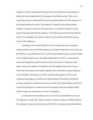 29
employers will try to understand the impact of the current legislation and reposition to
address the issues brought about by the changes in the health care law. There is also
compelling reasons to understand the insurance purchasing behavior of the employees in
the changed health care scenario. The employees’ demand for the job-based health
insurance coverage is a function of premium prices, out-of-pocket-expenses, and the
quality of the plan offered by the employers. The federal government provides subsidies
in the ACA marketplace, the amount of which will also influence the health insurance
choices of the employees.
According to the Avalere Health LLC (2011) analyses, the micro-simulation
models estimates from the RAND Corporation, the Urban Institute, the Lewin Group, and
the CBO have concluded that the ACA would leave the health insurance coverage offered
at the workplace largely intact. According to Blumberg et al. (2011), some prominent
economists thought the incentive provision in the current piece of legislation could
induce a large-scale migration of employees from the employer-sponsored coverage,
while others forecasted a more modest migration of low and modest earning employees
to the marketplace. Blumberg et al. (2011) stated that the migration of the low and
modest earning employees would occur to take advantage of the publicly subsidized
coverage as premium contributions continue to increase. The actual influence of the ACA
on the ESI could however, result from how the employees value the workplace-based
health coverage over the alternative, the ACA marketplace.
As discussed in the preceding section, several surveys captured the reactions of
the employers in recent times. There is however, a need for analyses of additional data on
the employees’ responses to the provisions of the ACA with respect to specific industries
 
