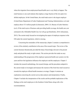 30
where the migration from employment based health care is very likely to happen. The
retail business is one such industry that employs a large fraction of the low-paid, low-
skilled employees. In the United States, the retail trade sector is the largest employer
(United States Department of Labor Employment and Training Administration, n.d.) and
employs about 15.5 million people (Lichtenstein, 2009; U.S. Bureau of Labor Statistics
(n.d.). If the retail sector of business ends providing health coverage, the health care cost
estimated in the Affordable Health Care Act will go up (Orentlicher, 2014; Schoenman,
2013). The current study focused on investigating the aspect of employee response to the
ESI under the current legislation, which is missing.
Concerning the remainders of the manuscript, chapter 2 contains a comprehensive
review of the scholarly contribution in the area of the research topic. The review of the
current literature thematically provided the body of knowledge relevant to the present
study and placed the study in right context. The section provides the reader an easy
understanding of the progression of the employer-sponsored health care system over the
years and how the legislation influences the employers and the employees. Chapter 3
includes the research methodology, the research design, and the procedures adopted in
the current study to investigate and measure the reaction of the front-line retail executives
towards the employer-offered health insurance coverage. Chapter 4 contains an
explanation concerning the current survey data analysis and interpretation. Finally,
Chapter 5 includes the interpretation of the results and the probable implications of the
findings on the retail employees in the Southern United States along with a few
recommendations.
 