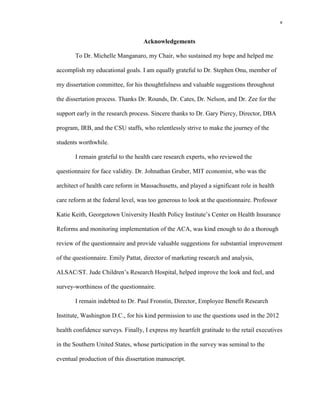 v
Acknowledgements
To Dr. Michelle Manganaro, my Chair, who sustained my hope and helped me
accomplish my educational goals. I am equally grateful to Dr. Stephen Onu, member of
my dissertation committee, for his thoughtfulness and valuable suggestions throughout
the dissertation process. Thanks Dr. Rounds, Dr. Cates, Dr. Nelson, and Dr. Zee for the
support early in the research process. Sincere thanks to Dr. Gary Piercy, Director, DBA
program, IRB, and the CSU staffs, who relentlessly strive to make the journey of the
students worthwhile.
I remain grateful to the health care research experts, who reviewed the
questionnaire for face validity. Dr. Johnathan Gruber, MIT economist, who was the
architect of health care reform in Massachusetts, and played a significant role in health
care reform at the federal level, was too generous to look at the questionnaire. Professor
Katie Keith, Georgetown University Health Policy Institute’s Center on Health Insurance
Reforms and monitoring implementation of the ACA, was kind enough to do a thorough
review of the questionnaire and provide valuable suggestions for substantial improvement
of the questionnaire. Emily Pattat, director of marketing research and analysis,
ALSAC/ST. Jude Children’s Research Hospital, helped improve the look and feel, and
survey-worthiness of the questionnaire.
I remain indebted to Dr. Paul Fronstin, Director, Employee Benefit Research
Institute, Washington D.C., for his kind permission to use the questions used in the 2012
health confidence surveys. Finally, I express my heartfelt gratitude to the retail executives
in the Southern United States, whose participation in the survey was seminal to the
eventual production of this dissertation manuscript.
 