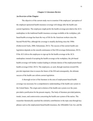 31
Chapter 2: Literature Review
An Overview of the Chapter
The objective of the current study was to examine if the employees’ perception of
the employer-sponsored health insurance coverage will change after the health care
current legislation. The employees might prefer the health coverage provided at the ACA
marketplace to the traditional health insurance coverage available at the workplace, job-
based health coverage has been the way of life for the American workers since the
Second World War, although the coverage is steadily declining since the 1980s
(Enthoven & Fuchs, 2006; Schoenman, 2013). The success of the current health care
legislation depends on the smooth continuance of the ESI coverage (Schoenman, 2013).
If the ACA drives the employees to sign up for the health coverage at the ACA
marketplace instead of accepting the health coverage at the workplace, the job-based
health coverage will further weaken leading to ultimate demise of the employment-based
health coverage (Ubel, 2013). The employees, as such, through reactions toward ESI,
provide important clues to assess the future of the ESI and consequently, the ultimate
success of the health care reform current legislation.
A thorough review of the literature in the area of employment-based health
coverage was necessary for a comprehensive understanding of the health care system in
the United States. The origin and evolution of the health care system over the years
provided a justification for the present enquiry. The body of literature provided patterns,
trends, issues, and controversies concerning the health care system of the nation. The
researcher thematically searched the scholarly contributions in the topic area through key
phrases such as the employment-based health insurance, the Affordable Care Act, and the
 