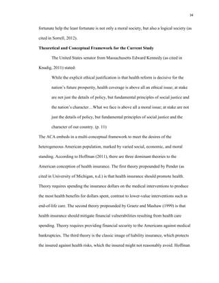 34
fortunate help the least fortunate is not only a moral society, but also a logical society (as
cited in Sorrell, 2012).
Theoretical and Conceptual Framework for the Current Study
The United States senator from Massachusetts Edward Kennedy (as cited in
Knadig, 2011) stated:
While the explicit ethical justification is that health reform is decisive for the
nation’s future prosperity, health coverage is above all an ethical issue; at stake
are not just the details of policy, but fundamental principles of social justice and
the nation’s character…What we face is above all a moral issue; at stake are not
just the details of policy, but fundamental principles of social justice and the
character of our country. (p. 11)
The ACA embeds in a multi-conceptual framework to meet the desires of the
heterogeneous American population, marked by varied social, economic, and moral
standing. According to Hoffman (2011), there are three dominant theories to the
American conception of health insurance. The first theory propounded by Pender (as
cited in University of Michigan, n.d.) is that health insurance should promote health.
Theory requires spending the insurance dollars on the medical interventions to produce
the most health benefits for dollars spent, contrast to lower-value interventions such as
end-of-life care. The second theory propounded by Graetz and Mashaw (1999) is that
health insurance should mitigate financial vulnerabilities resulting from health care
spending. Theory requires providing financial security to the Americans against medical
bankruptcies. The third theory is the classic image of liability insurance, which protects
the insured against health risks, which the insured might not reasonably avoid. Hoffman
 