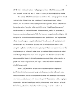 35
(2011) stated that the above three overlapping conceptions of health insurance could
work in unison to reflect the policies of the ACA, that conceptualizes multiple visions.
The concept of health insurance did not exist less than a century ago in the United
States (Hermer, 2006). As the field of medical science advanced rapidly through
research, and the hospitals started offering health care to patients, the cost of health care
kept on increasing. According to Hermer (2006), in the United States the concept of
health insurance did not start until 1929. Health insurance, just like all other forms of
insurance, operates on the concept of risk. The insurance companies underwriting the risk
recognize the fact that the insurance companies could spread the risk over large number
of individuals. In a given year, only a fraction of the individuals will require treatment
and others will not. The premium collected from the individual subscribers will be
enough to pay for the cost of treatment in a given year. The insurance companies vary the
premium among the individuals based on the age, medical history, and habits, to ensure
individuals pay the premium based on the recognized risks the individuals pose. The
current legislation however restricts insurance companies to charge higher premium to
people with pre-existing conditions, and to put a cap on the total lifetime benefits
(HealthCare.gov, n.d.).
Ruger (2007) stated that the neo-classical economic perspective provides
justification for health insurance coverage with the assumption that individuals make
rational decisions to maximize the preferred outcomes, and corporations, including the
ones in insurance business, operate to maximize profit. The employers and the employees
as such make cost-benefit analysis to maximize the outcome of the insurance decisions.
United States, which is based on a free market economy, ensures the best form of
 