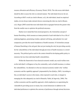 36
resource allocation and efficiency (Economy Watch, 2010). The risk-averse individuals
should be able to assess the risk in a rational manner. The individuals however do not.
According to Roll’s work (as cited in Bruner, n.d.), the individuals, based on empirical
studies, do not always make rational choices concerning the risks (as cited in Bruner,
n.d.). Ruger (2007) noted that most individuals fail to segregate between the greater risks
from the smaller ones to optimize the preferred outcomes.
Dacher (n.d.) stated that from moral perspective, the Aristotelian concept of
human flourishing, which assumes an innate potential of each individual to live a life of
enduring happiness, penetrating wisdom, optimal well-being, and authentic love and
compassion, provides the moral foundations of health insurance. If Aristotelian concept
of human flourishing is the end goal, then not just treating the sick, but providing security
for the vulnerabilities of the individuals through provision of health insurance is a moral
necessity. The political goal as such in the context should be developing public policy to
minimize the loss from individual health vulnerabilities.
Within the framework of neo-classical economic model, any social welfare rests
on the individual’s willingness to buy the commodity, such as health insurance, to reduce
the vulnerabilities. An alternative to the neo-classical economic model is the ‘welfare
economics and the capability approach’ propounded by Sen (Kuklys, 2005). According to
Sen, an individual’s access to the means, when exposed to such risks, is integral in
managing the risks adequately (as cited in Deneulin, Nebel, & Sagovsky, 2006). The
welfare economics and the capability approach, which emphasizes on capacitating the
vulnerable by providing access to means, has a moral dimension in addition to the
individual preferences to optimize the outcome of preferences through rational decisions.
 