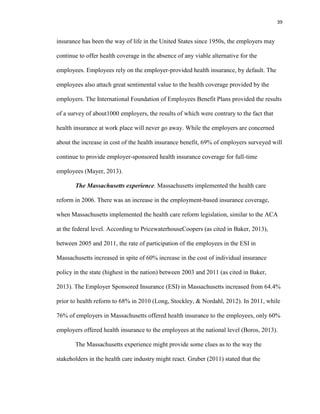 39
insurance has been the way of life in the United States since 1950s, the employers may
continue to offer health coverage in the absence of any viable alternative for the
employees. Employees rely on the employer-provided health insurance, by default. The
employees also attach great sentimental value to the health coverage provided by the
employers. The International Foundation of Employees Benefit Plans provided the results
of a survey of about1000 employers, the results of which were contrary to the fact that
health insurance at work place will never go away. While the employers are concerned
about the increase in cost of the health insurance benefit, 69% of employers surveyed will
continue to provide employer-sponsored health insurance coverage for full-time
employees (Mayer, 2013).
The Massachusetts experience. Massachusetts implemented the health care
reform in 2006. There was an increase in the employment-based insurance coverage,
when Massachusetts implemented the health care reform legislation, similar to the ACA
at the federal level. According to PricewaterhouseCoopers (as cited in Baker, 2013),
between 2005 and 2011, the rate of participation of the employees in the ESI in
Massachusetts increased in spite of 60% increase in the cost of individual insurance
policy in the state (highest in the nation) between 2003 and 2011 (as cited in Baker,
2013). The Employer Sponsored Insurance (ESI) in Massachusetts increased from 64.4%
prior to health reform to 68% in 2010 (Long, Stockley, & Nordahl, 2012). In 2011, while
76% of employers in Massachusetts offered health insurance to the employees, only 60%
employers offered health insurance to the employees at the national level (Boros, 2013).
The Massachusetts experience might provide some clues as to the way the
stakeholders in the health care industry might react. Gruber (2011) stated that the
 