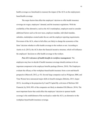 41
health coverage as a benchmark to measure the impact of the ACA on the employment-
based health coverage.
The major factors that affect the employers’ decision to offer health insurance
coverage are wages, employees’ demand, and the insurance regulations. With the
availability of the alternative, such as the ACA marketplace, employers need to consider
additional factors such as the new taxes, employer mandate, individual mandate,
subsidies, marketplace created under the act, and the employer reporting requirements.
Provisions of the ACA, when in full effect, are likely to change the economics of the
firms’ decision whether to offer health coverage to the workers or not. According to
Austin et al. (2013), the ACA alters the financial incentive structure, which will influence
the employers’ decisions to offer health coverage to the workers.
Post-ACA relevance of health benefits in workforce management. The
employers may have to decide if health insurance coverage should continue to be an
important component in the employee benefits package (Downs, 2010). The Employers
evaluate the efficacy of the workplace-based health insurance from a cost-and-benefit
perspective (Maxwell, 2012, p. 43). Several large companies such as Walgreen, IBM, and
Time Warner have announced major shifts in benefit strategies (Deloitte, 2013; Jasper
2013). According to the projection by S and P Capital IQ, a division of McGraw Hill
Financial, by 2010, 90% of the companies are likely to abandon ESI (Mercer, 2014). The
most important factor that could affect the employers’ decision to sponsor health
coverage is the establishment of the marketplace under the ACA, an alternative to the
workplace-based health insurance coverage.
 