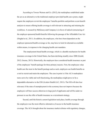 42
According to Towers Watson and Co. (2012), the marketplace established under
the act as an alternative to the traditional employer-provided health care system, might
require the employers revisit the employees’ benefits portfolio and perform a cost-benefit
analysis to ensure offering health coverage is still relevant to attracting and retaining the
workforce. A research by McKinsey and Company is in favor of radical restructuring of
the employer-sponsored health benefits following the passage of the Affordable Care Act
(Singhal et al., 2011). In addition, the employees, who have been dependent on the
employer-sponsored health coverage so far, may have to look for alternatives available
within means, in response to the changing health care mandates.
The employment-based health coverage, which is a durable mechanism for health
insurance coverage in the United States, has been declining steadily since 2000 (Gould,
2012; Greene, 2013). Historically, the employers have considered health insurance as part
of the employees’ benefit package for three primary reasons. First, the employees value
health care the most in the benefit package and as such, employers use health benefits as
a tool to recruit and retain the employees. The case in point is if the ACA marketplace
turns out to be viable and well-functioning, the marketplace might prove to be a
dependable alternative to the ESI (Avalere Health LLC, 2011). The ESI will also lose
relevance if the state of unemployment in the economy does not improve because the
employers will have access otherwise to large pool of applicants and will be under no
pressure to use the offer of health insurance as a recruitment strategy.
Second, until the historic current legislation took place, health coverage through
the employers was the most effective alternative of access to the health insurance
coverage. The ACA brought about the insurance market reforms with regulatory changes,
 