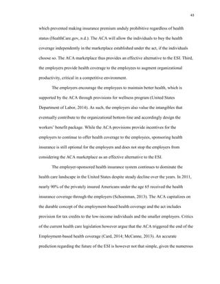 43
which prevented making insurance premium unduly prohibitive regardless of health
status (HealthCare.gov, n.d.). The ACA will allow the individuals to buy the health
coverage independently in the marketplace established under the act, if the individuals
choose so. The ACA marketplace thus provides an effective alternative to the ESI. Third,
the employers provide health coverage to the employees to augment organizational
productivity, critical in a competitive environment.
The employers encourage the employees to maintain better health, which is
supported by the ACA through provisions for wellness program (United States
Department of Labor, 2014). As such, the employers also value the intangibles that
eventually contribute to the organizational bottom-line and accordingly design the
workers’ benefit package. While the ACA provisions provide incentives for the
employers to continue to offer health coverage to the employees, sponsoring health
insurance is still optional for the employers and does not stop the employers from
considering the ACA marketplace as an effective alternative to the ESI.
The employer-sponsored health insurance system continues to dominate the
health care landscape in the United States despite steady decline over the years. In 2011,
nearly 90% of the privately insured Americans under the age 65 received the health
insurance coverage through the employers (Schoenman, 2013). The ACA capitalizes on
the durable concept of the employment-based health coverage and the act includes
provision for tax credits to the low-income individuals and the smaller employers. Critics
of the current health care legislation however argue that the ACA triggered the end of the
Employment-based health coverage (Card, 2014; McCanne, 2013). An accurate
prediction regarding the future of the ESI is however not that simple, given the numerous
 