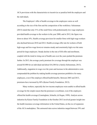 44
ACA provisions with the characteristics to incentivize or penalize both the employers and
the individuals.
The Employers’ offer of health coverage to the employees varies as well
according to the size of the firm and the composition of the workforce. Schoenman
(2013) stated that only 31% of the small firms with predominantly low wage employees
provided health coverage to the workers in the year 2000, and in 2012, the figure was
down to about 18%. Health coverage provision for smaller firms with high-wage workers
also declined between 2010 and 2012. Health coverage offer rate for workers of both
high-wage and low-wage however remains steady and consistently high over the same
period for large employers. Steady decline in the rate of ESI offer and enrollment,
coupled with the trend in rising cost of health care over the years pushed the premium
further. In 2013, the average yearly premium for coverage through the employer was
around $5,900 for an individual and about $16,300 for a family (Schoenman, 2013).
Additionally, stagnation in wage over the years and increase in the administrative costs
compounded the problem by making health coverage premium prohibitive for many
employees, even if the employer offered health benefits. Between 2003 and 2013,
premiums have increased by 80% (Kaiser Family Foundation, 2013).
Many workers, especially the low-income employees were unable to afford health
coverage for the simple reason that the premium is exorbitant, even if the employers
offered the health coverage (Cunningham, Schaefer, & Hogan, 1999). Analysis across
industries by Kaiser Family Foundation in the October 2013 involved greater insight into
the health insurance coverage information in the United States, on the eve of expansion
of the ACA marketplace. The uninsured rates across industries ranged between 39% and
 