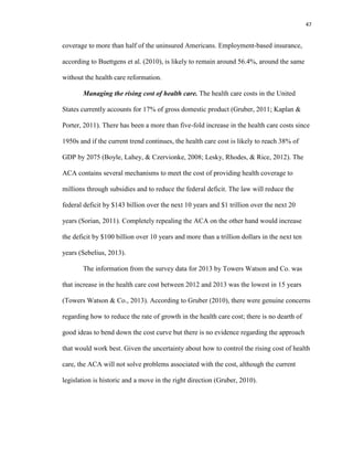 47
coverage to more than half of the uninsured Americans. Employment-based insurance,
according to Buettgens et al. (2010), is likely to remain around 56.4%, around the same
without the health care reformation.
Managing the rising cost of health care. The health care costs in the United
States currently accounts for 17% of gross domestic product (Gruber, 2011; Kaplan &
Porter, 2011). There has been a more than five-fold increase in the health care costs since
1950s and if the current trend continues, the health care cost is likely to reach 38% of
GDP by 2075 (Boyle, Lahey, & Czervionke, 2008; Lesky, Rhodes, & Rice, 2012). The
ACA contains several mechanisms to meet the cost of providing health coverage to
millions through subsidies and to reduce the federal deficit. The law will reduce the
federal deficit by $143 billion over the next 10 years and $1 trillion over the next 20
years (Sorian, 2011). Completely repealing the ACA on the other hand would increase
the deficit by $100 billion over 10 years and more than a trillion dollars in the next ten
years (Sebelius, 2013).
The information from the survey data for 2013 by Towers Watson and Co. was
that increase in the health care cost between 2012 and 2013 was the lowest in 15 years
(Towers Watson & Co., 2013). According to Gruber (2010), there were genuine concerns
regarding how to reduce the rate of growth in the health care cost; there is no dearth of
good ideas to bend down the cost curve but there is no evidence regarding the approach
that would work best. Given the uncertainty about how to control the rising cost of health
care, the ACA will not solve problems associated with the cost, although the current
legislation is historic and a move in the right direction (Gruber, 2010).
 