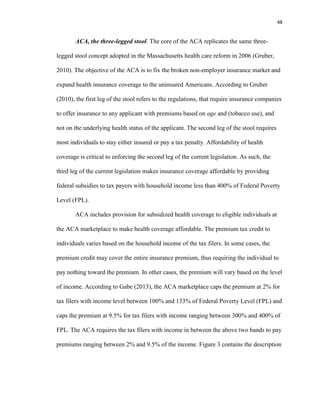 48
ACA, the three-legged stool. The core of the ACA replicates the same three-
legged stool concept adopted in the Massachusetts health care reform in 2006 (Gruber,
2010). The objective of the ACA is to fix the broken non-employer insurance market and
expand health insurance coverage to the uninsured Americans. According to Gruber
(2010), the first leg of the stool refers to the regulations, that require insurance companies
to offer insurance to any applicant with premiums based on age and (tobacco use), and
not on the underlying health status of the applicant. The second leg of the stool requires
most individuals to stay either insured or pay a tax penalty. Affordability of health
coverage is critical to enforcing the second leg of the current legislation. As such, the
third leg of the current legislation makes insurance coverage affordable by providing
federal subsidies to tax payers with household income less than 400% of Federal Poverty
Level (FPL).
ACA includes provision for subsidized health coverage to eligible individuals at
the ACA marketplace to make health coverage affordable. The premium tax credit to
individuals varies based on the household income of the tax filers. In some cases, the
premium credit may cover the entire insurance premium, thus requiring the individual to
pay nothing toward the premium. In other cases, the premium will vary based on the level
of income. According to Gabe (2013), the ACA marketplace caps the premium at 2% for
tax filers with income level between 100% and 133% of Federal Poverty Level (FPL) and
caps the premium at 9.5% for tax filers with income ranging between 300% and 400% of
FPL. The ACA requires the tax filers with income in between the above two bands to pay
premiums ranging between 2% and 9.5% of the income. Figure 3 contains the description
 