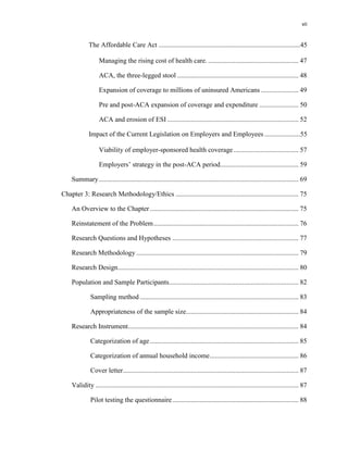 vii
The Affordable Care Act ...................................................................................45
Managing the rising cost of health care. ..................................................... 47
ACA, the three-legged stool ....................................................................... 48
Expansion of coverage to millions of uninsured Americans ...................... 49
Pre and post-ACA expansion of coverage and expenditure ....................... 50
ACA and erosion of ESI ............................................................................. 52
Impact of the Current Legislation on Employers and Employees .....................55
Viability of employer-sponsored health coverage ...................................... 57
Employers’ strategy in the post-ACA period.............................................. 59
Summary..................................................................................................................... 69
Chapter 3: Research Methodology/Ethics ........................................................................ 75
An Overview to the Chapter ....................................................................................... 75
Reinstatement of the Problem..................................................................................... 76
Research Questions and Hypotheses .......................................................................... 77
Research Methodology ............................................................................................... 79
Research Design.......................................................................................................... 80
Population and Sample Participants............................................................................ 82
Sampling method ............................................................................................. 83
Appropriateness of the sample size.................................................................. 84
Research Instrument.................................................................................................... 84
Categorization of age ....................................................................................... 85
Categorization of annual household income.................................................... 86
Cover letter....................................................................................................... 87
Validity ....................................................................................................................... 87
Pilot testing the questionnaire.......................................................................... 88
 
