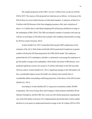 53
The original projection of the CBO’s was for 3 million lower on the net with the
ESI by 2019. The sources of the projected net reduction are as follows. An Increase in the
ESI of about six-seven million because of individual mandate; A reduction of about 8 to
9 million with ESI because of the firms dropping insurance offer; and a reduction of
about 1 to 2 million due to individuals dropping ESI and buying subsidized coverage in
the marketplace (CBO, 2010). The CBO reevaluated a number of scenarios and came up
with the revised figure of 20 million fewer people with workplace-based health coverage
by 2019 (as cited in Fronstin, 2013).
Avalere Health LLC (2011) noted that following the CBO’s publication of the
estimates of the ACA, Holtz-Eakin and Smith (2010) questioned if employers in greater
number will drop the ESI than projected in the CBO (2010) model. The employers
pointed that the ACA marketplace subsidies is substantial to encourage the employees to
get the health coverage at the marketplace. Holtz-Eakin, the former CBO director, even
predicted significant erosion of as much as 35 million individuals in the ESI soon after
2014 (as cited in Avalere Health LLC, 2011). Significant changes to the ESI market will
have considerable impacts across the health care industry and currently there is
considerable debate surrounding conflicting projections of the future of the ESI (Avalere
Health LLC, 2011).
According to Avelere Health (2011), using micro-simulation models, RAND
Corporation, The Lewin Group, Booz and Company, Urban Institute and Robert Wood
Johnson Foundation, and the CBO, have come up with similar projections regarding the
size of the ESI market in the post-ACA implementation period that there will be smaller
declines (or even gains) in employment-based coverage in the ACA phase 2010 to 2016.
 