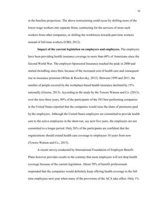55
in the baseline projections. The above restructuring could occur by shifting more of the
lower-wage workers into separate firms; contracting for the services of more such
workers from other companies, or shifting the workforces towards part-time workers
instead of full-time workers (CBO, 2012).
Impact of the current legislation on employers and employees. The employers
have been providing health insurance coverage to more than 60% of Americans since the
Second World War. The employer-Sponsored Insurance reached the peak in 2000 and
started dwindling since then, because of the increased cost of health care and consequent
rise in insurance premium (White & Reschovsky, 2012). Between 1999 and 2011, the
number of people covered by the workplace-based health insurance declined by 15%
nationally (Greene, 2013). According to the study by the Towers Watson and Co. (2013),
over the next three years, 80% of the participants of the 583 best performing companies
in the United States reported that the companies would raise the share of premiums paid
by the employees. Although the United States employers are committed to provide health
care to the active employees in the short-run, say next five years, the employers are not
committed to a longer period. Only 26% of the participants are confident that the
organizations should extend health care coverage to employees 10 years from now
(Towers Watson and Co., 2013).
A recent survey conducted by International Foundation of Employee Benefit
Plans however provides results to the contrary that most employers will not drop health
coverage because of the current legislation. About 70% of benefit professionals
responded that the companies would definitely keep offering health coverage to the full
time employees next year when many of the provisions of the ACA take effect. Only 1%
 