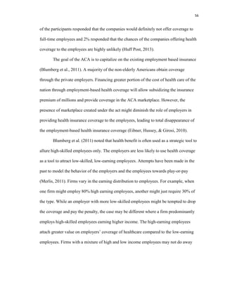 56
of the participants responded that the companies would definitely not offer coverage to
full-time employees and 2% responded that the chances of the companies offering health
coverage to the employees are highly unlikely (Huff Post, 2013).
The goal of the ACA is to capitalize on the existing employment based insurance
(Blumberg et al., 2011). A majority of the non-elderly Americans obtain coverage
through the private employers. Financing greater portion of the cost of health care of the
nation through employment-based health coverage will allow subsidizing the insurance
premium of millions and provide coverage in the ACA marketplace. However, the
presence of marketplace created under the act might diminish the role of employers in
providing health insurance coverage to the employees, leading to total disappearance of
the employment-based health insurance coverage (Eibner, Hussey, & Girosi, 2010).
Blumberg et al. (2011) noted that health benefit is often used as a strategic tool to
allure high-skilled employees only. The employers are less likely to use health coverage
as a tool to attract low-skilled, low-earning employees. Attempts have been made in the
past to model the behavior of the employers and the employees towards play-or-pay
(Merlis, 2011). Firms vary in the earning distribution to employees. For example, when
one firm might employ 80% high earning employees, another might just require 30% of
the type. While an employer with more low-skilled employees might be tempted to drop
the coverage and pay the penalty, the case may be different where a firm predominantly
employs high-skilled employees earning higher income. The high-earning employees
attach greater value on employers’ coverage of healthcare compared to the low-earning
employees. Firms with a mixture of high and low income employees may not do away
 
