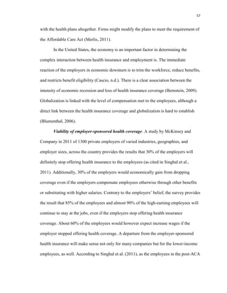 57
with the health plans altogether. Firms might modify the plans to meet the requirement of
the Affordable Care Act (Merlis, 2011).
In the United States, the economy is an important factor in determining the
complex interaction between health insurance and employment is. The immediate
reaction of the employers in economic downturn is to trim the workforce, reduce benefits,
and restricts benefit eligibility (Cascio, n.d.). There is a clear association between the
intensity of economic recession and loss of health insurance coverage (Bernstein, 2009).
Globalization is linked with the level of compensation met to the employees, although a
direct link between the health insurance coverage and globalization is hard to establish
(Blumenthal, 2006).
Viability of employer-sponsored health coverage. A study by McKinsey and
Company in 2011 of 1300 private employers of varied industries, geographies, and
employer sizes, across the country provides the results that 30% of the employers will
definitely stop offering health insurance to the employees (as cited in Singhal et al.,
2011). Additionally, 30% of the employers would economically gain from dropping
coverage even if the employers compensate employees otherwise through other benefits
or substituting with higher salaries. Contrary to the employers’ belief, the survey provides
the result that 85% of the employees and almost 90% of the high-earning employees will
continue to stay at the jobs, even if the employers stop offering health insurance
coverage. About 60% of the employees would however expect increase wages if the
employer stopped offering health coverage. A departure from the employer-sponsored
health insurance will make sense not only for many companies but for the lower-income
employees, as well. According to Singhal et al. (2011), as the employees in the post-ACA
 