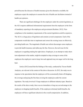 58
period become the choosers of health insurance given the alternative available, the
employees expect the employers to assume the role of health care facilitators instead of
health care sponsors.
There are significant challenges for the employers under the current legislation, as
the ACA requires additional informational requirements from the employers in the form
of mandatory reporting to the employees and government (Kushner, 2012). Non-
compliance to the mandatory requirements of the current legislation could be expensive.
The ACA is a huge piece of legislation and contains several components. Each of the
components would take time to implement and correct the existing issues in effectively
providing health care. The magnitude of health care reform discourages some employers
to provide health insurance and rather pay the fine. However, the real issue for the
employers is regarding making the right choice. Employers, in an attempt to make short-
term adjustment to the market, might be tempted to drop coverage to some of the
employees the employers want to keep, but such approach may not augur well in the long
haul.
Justice (2012) noted that the findings of the study, conducted by Truven Health
Analytics, are relevant in the context of the above discussion. In 2012, the study was in
response to the speculation that the employers will be economically better off dropping
the coverage and paying the fine than covering the employees under the current
legislation. The study involved 33 large employers in different industry types. Based on
the results of the above study, there was no immediate or long run cost advantage to the
employers in dropping health benefits. If the employers eliminate health benefits, the
employees will have significant reduction in the overall compensation. In addition,
 
