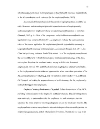 59
subsidizing payments made by the employees to buy the health insurance independently
in the ACA marketplace will cost more for the employers (Justice, 2012).
Assessment of the ramification of the current sweeping legislation would be too
early. However, understanding the potential impact in the area of employment by
understanding the way employers behave towards the current legislation is important
(Maxwell, 2012, p. ix). Most of the components embedded in the current health care
legislation would come to effect in 2014. As employers evaluate the socio-economic
effect of the current legislation, the employers might think beyond either dropping or
keeping the health insurance for the employers. According to Singhal et al. (2011), the
CBO, had previously estimated that in 2014 around 7% of the employees covered under
the ESI would have to switch to the subsidized health insurance coverage at the ACA
marketplace. Based on the results of another survey by California Health and
Employment, between 50% and 60% of employers might pursue alternatives to the ESI
as the employers evaluate the risks and opportunities, when most of the provisions of the
ACA are in effect (Maxwell 2012, p. 37). Several other employers however, as Sbranti
(2012) noted, are looking for ways to circumvent health insurance for the employees by
routinely hiring part-time employees.
Employers’ strategy in the post-ACA period. Before the enactment of the ACA,
providing health insurance to the employees had been voluntary. The current legislation
now makes play or pay mandatory for the employers. As such, employers have to
scrutinize the entire employee benefits package and not just the health care benefits. The
employers have to take a comprehensive view of the impact of the current legislation on
employment, productivity, and all other aspects of business. There is no one-size-fit-all
 