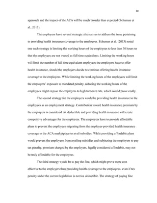60
approach and the impact of the ACA will be much broader than expected (Schuman et
al., 2013).
The employers have several strategic alternatives to address the issue pertaining
to providing health insurance coverage to the employees. Schuman et al. (2013) noted
one such strategy is limiting the working hours of the employees to less than 30 hours so
that the employees are not treated as full time equivalents. Limiting the working hours
will limit the number of full time equivalent employees the employers have to offer
health insurance, should the employers decide to continue offering health insurance
coverage to the employees. While limiting the working hours of the employees will limit
the employers’ exposure to mandated penalty, reducing the working hours of the
employees might expose the employers to high turnover rate, which would prove costly.
The second strategy for the employers would be providing health insurance to the
employees as an employment strategy. Contribution toward health insurance premium by
the employers is considered tax deductible and providing health insurance will create
competitive advantages for the employers. The employers have to provide affordable
plans to prevent the employees migrating from the employer-provided health insurance
coverage to the ACA marketplace to avail subsidies. While providing affordable plans
would prevent the employees from availing subsidies and subjecting the employers to pay
tax penalty, premium charged by the employers, legally considered affordable, may not
be truly affordable for the employees.
The third strategy would be to pay the fine, which might prove more cost
effective to the employers than providing health coverage to the employees, even if tax
penalty under the current legislation is not tax deductible. The strategy of paying fine
 