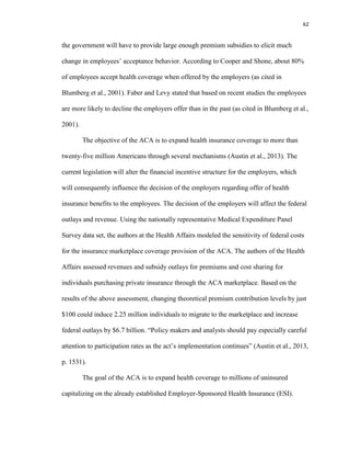 62
the government will have to provide large enough premium subsidies to elicit much
change in employees’ acceptance behavior. According to Cooper and Shone, about 80%
of employees accept health coverage when offered by the employers (as cited in
Blumberg et al., 2001). Faber and Levy stated that based on recent studies the employees
are more likely to decline the employers offer than in the past (as cited in Blumberg et al.,
2001).
The objective of the ACA is to expand health insurance coverage to more than
twenty-five million Americans through several mechanisms (Austin et al., 2013). The
current legislation will alter the financial incentive structure for the employers, which
will consequently influence the decision of the employers regarding offer of health
insurance benefits to the employees. The decision of the employers will affect the federal
outlays and revenue. Using the nationally representative Medical Expenditure Panel
Survey data set, the authors at the Health Affairs modeled the sensitivity of federal costs
for the insurance marketplace coverage provision of the ACA. The authors of the Health
Affairs assessed revenues and subsidy outlays for premiums and cost sharing for
individuals purchasing private insurance through the ACA marketplace. Based on the
results of the above assessment, changing theoretical premium contribution levels by just
$100 could induce 2.25 million individuals to migrate to the marketplace and increase
federal outlays by $6.7 billion. “Policy makers and analysts should pay especially careful
attention to participation rates as the act’s implementation continues” (Austin et al., 2013,
p. 1531).
The goal of the ACA is to expand health coverage to millions of uninsured
capitalizing on the already established Employer-Sponsored Health Insurance (ESI).
 