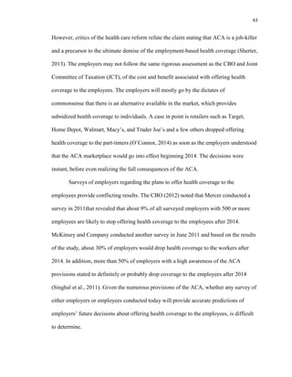 63
However, critics of the health care reform refute the claim stating that ACA is a job-killer
and a precursor to the ultimate demise of the employment-based health coverage (Sherter,
2013). The employers may not follow the same rigorous assessment as the CBO and Joint
Committee of Taxation (JCT), of the cost and benefit associated with offering health
coverage to the employees. The employers will mostly go by the dictates of
commonsense that there is an alternative available in the market, which provides
subsidized health coverage to individuals. A case in point is retailers such as Target,
Home Depot, Walmart, Macy’s, and Trader Joe’s and a few others dropped offering
health coverage to the part-timers (O’Connor, 2014) as soon as the employers understood
that the ACA marketplace would go into effect beginning 2014. The decisions were
instant, before even realizing the full consequences of the ACA.
Surveys of employers regarding the plans to offer health coverage to the
employees provide conflicting results. The CBO (2012) noted that Mercer conducted a
survey in 2011that revealed that about 9% of all surveyed employers with 500 or more
employees are likely to stop offering health coverage to the employees after 2014.
McKinsey and Company conducted another survey in June 2011 and based on the results
of the study, about 30% of employers would drop health coverage to the workers after
2014. In addition, more than 50% of employers with a high awareness of the ACA
provisions stated to definitely or probably drop coverage to the employees after 2014
(Singhal et al., 2011). Given the numerous provisions of the ACA, whether any survey of
either employers or employees conducted today will provide accurate predictions of
employers’ future decisions about offering health coverage to the employees, is difficult
to determine.
 