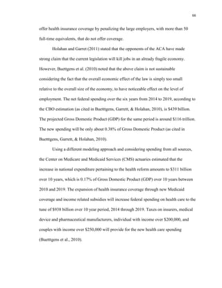 66
offer health insurance coverage by penalizing the large employers, with more than 50
full-time equivalents, that do not offer coverage.
Holahan and Garret (2011) stated that the opponents of the ACA have made
strong claim that the current legislation will kill jobs in an already fragile economy.
However, Buettgens et al. (2010) noted that the above claim is not sustainable
considering the fact that the overall economic effect of the law is simply too small
relative to the overall size of the economy, to have noticeable effect on the level of
employment. The net federal spending over the six years from 2014 to 2019, according to
the CBO estimation (as cited in Buetttgens, Garrett, & Holahan, 2010), is $439 billion.
The projected Gross Domestic Product (GDP) for the same period is around $116 trillion.
The new spending will be only about 0.38% of Gross Domestic Product (as cited in
Buetttgens, Garrett, & Holahan, 2010).
Using a different modeling approach and considering spending from all sources,
the Center on Medicare and Medicaid Services (CMS) actuaries estimated that the
increase in national expenditure pertaining to the health reform amounts to $311 billion
over 10 years, which is 0.17% of Gross Domestic Product (GDP) over 10 years between
2010 and 2019. The expansion of health insurance coverage through new Medicaid
coverage and income related subsidies will increase federal spending on health care to the
tune of $938 billion over 10 year period, 2014 through 2019. Taxes on insurers, medical
device and pharmaceutical manufacturers, individual with income over $200,000, and
couples with income over $250,000 will provide for the new health care spending
(Buetttgens et al., 2010).
 