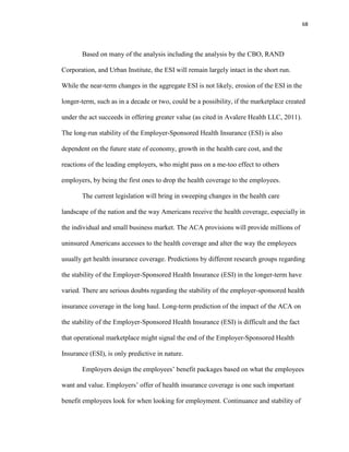 68
Based on many of the analysis including the analysis by the CBO, RAND
Corporation, and Urban Institute, the ESI will remain largely intact in the short run.
While the near-term changes in the aggregate ESI is not likely, erosion of the ESI in the
longer-term, such as in a decade or two, could be a possibility, if the marketplace created
under the act succeeds in offering greater value (as cited in Avalere Health LLC, 2011).
The long-run stability of the Employer-Sponsored Health Insurance (ESI) is also
dependent on the future state of economy, growth in the health care cost, and the
reactions of the leading employers, who might pass on a me-too effect to others
employers, by being the first ones to drop the health coverage to the employees.
The current legislation will bring in sweeping changes in the health care
landscape of the nation and the way Americans receive the health coverage, especially in
the individual and small business market. The ACA provisions will provide millions of
uninsured Americans accesses to the health coverage and alter the way the employees
usually get health insurance coverage. Predictions by different research groups regarding
the stability of the Employer-Sponsored Health Insurance (ESI) in the longer-term have
varied. There are serious doubts regarding the stability of the employer-sponsored health
insurance coverage in the long haul. Long-term prediction of the impact of the ACA on
the stability of the Employer-Sponsored Health Insurance (ESI) is difficult and the fact
that operational marketplace might signal the end of the Employer-Sponsored Health
Insurance (ESI), is only predictive in nature.
Employers design the employees’ benefit packages based on what the employees
want and value. Employers’ offer of health insurance coverage is one such important
benefit employees look for when looking for employment. Continuance and stability of
 