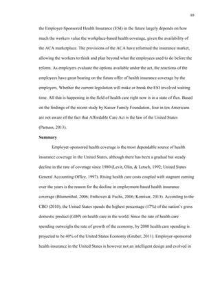 69
the Employer-Sponsored Health Insurance (ESI) in the future largely depends on how
much the workers value the workplace-based health coverage, given the availability of
the ACA marketplace. The provisions of the ACA have reformed the insurance market,
allowing the workers to think and plan beyond what the employees used to do before the
reform. As employers evaluate the options available under the act, the reactions of the
employees have great bearing on the future offer of health insurance coverage by the
employers. Whether the current legislation will make or break the ESI involved waiting
time. All that is happening in the field of health care right now is in a state of flux. Based
on the findings of the recent study by Kaiser Family Foundation, four in ten Americans
are not aware of the fact that Affordable Care Act is the law of the United States
(Parnass, 2013).
Summary
Employer-sponsored health coverage is the most dependable source of health
insurance coverage in the United States, although there has been a gradual but steady
decline in the rate of coverage since 1980 (Levit, Olin, & Letsch, 1992; United States
General Accounting Office, 1997). Rising health care costs coupled with stagnant earning
over the years is the reason for the decline in employment-based health insurance
coverage (Blumenthal, 2006; Enthoven & Fuchs, 2006; Komisar, 2013). According to the
CBO (2010), the United States spends the highest percentage (17%) of the nation’s gross
domestic product (GDP) on health care in the world. Since the rate of health care
spending outweighs the rate of growth of the economy, by 2080 health care spending is
projected to be 40% of the United States Economy (Gruber, 2011). Employer-sponsored
health insurance in the United States is however not an intelligent design and evolved in
 