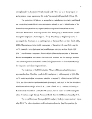 70
an unplanned way. Economist Uwe Reinhardt said, “If we had to do it over again, no
policy analyst would recommend this model” (as quoted in Blumenthal, 2006, p. 82).
The goal of the ACA is not to replace but to capitalize on the relative stability of
the employer-sponsored health insurance system, already in place. Subsidization of the
health insurance premium and expansion of coverage to millions of low-income
uninsured Americans is politically feasible since the majority of Americans are covered
through the employers (Blumberg et al., 2011). Any change to the primary source of
coverage to the Americans is as such important to the researchers (Avalere Health LLC,
2011). Major changes in the health care system of the nation will occur following the
ACA, especially in the individual and small business markets. Avalere Health LLC
(2011) stated that the changes are through Medicaid expansion, creation of American
Health Benefit (AHB) marketplace, the individual mandate, and the employer mandate.
The current legislation will extend health coverage to millions of uninsured and change
the way some receive coverage at present.
The projection of the CBO is that the ACA would increase health insurance
coverage by about 32 million people in 2016 and about 34 million people in 2021. The
ACA would raise federal government spending by almost $1 trillion between 2012 and
2021, but would raise revenues and reduce spending by even more so that the bill overall
reduced the federal budget deficit (CBO, 2010; Gruber, 2011). However, according to
Kaiser Family Foundation (2011), the ACA could provide access to health coverage to
about 24 million people through American Health Benefit (ABH) marketplace by 2019.
The overall Employer-Sponsored (ESI) market is likely to remain relatively stable
after 2014. The micro simulation model estimations from the Rand Corporation, the
 