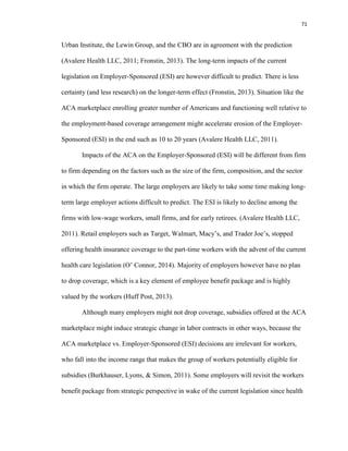 71
Urban Institute, the Lewin Group, and the CBO are in agreement with the prediction
(Avalere Health LLC, 2011; Fronstin, 2013). The long-term impacts of the current
legislation on Employer-Sponsored (ESI) are however difficult to predict. There is less
certainty (and less research) on the longer-term effect (Fronstin, 2013). Situation like the
ACA marketplace enrolling greater number of Americans and functioning well relative to
the employment-based coverage arrangement might accelerate erosion of the Employer-
Sponsored (ESI) in the end such as 10 to 20 years (Avalere Health LLC, 2011).
Impacts of the ACA on the Employer-Sponsored (ESI) will be different from firm
to firm depending on the factors such as the size of the firm, composition, and the sector
in which the firm operate. The large employers are likely to take some time making long-
term large employer actions difficult to predict. The ESI is likely to decline among the
firms with low-wage workers, small firms, and for early retirees. (Avalere Health LLC,
2011). Retail employers such as Target, Walmart, Macy’s, and Trader Joe’s, stopped
offering health insurance coverage to the part-time workers with the advent of the current
health care legislation (O’ Connor, 2014). Majority of employers however have no plan
to drop coverage, which is a key element of employee benefit package and is highly
valued by the workers (Huff Post, 2013).
Although many employers might not drop coverage, subsidies offered at the ACA
marketplace might induce strategic change in labor contracts in other ways, because the
ACA marketplace vs. Employer-Sponsored (ESI) decisions are irrelevant for workers,
who fall into the income range that makes the group of workers potentially eligible for
subsidies (Burkhauser, Lyons, & Simon, 2011). Some employers will revisit the workers
benefit package from strategic perspective in wake of the current legislation since health
 