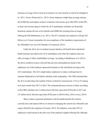 72
insurance coverage will no more be as attractive as a key benefit as used to be (Singhal et
al., 2011; Towers Watson & Co., 2013). Some employers might drop coverage and pay
the $2,000 fine and employ workers in families with income up to 200-250% of the FPL,
as that is the income range in which the ACA marketplace subsidies are financially
beneficial, despite the loss of tax benefits and $2000 fine resulting from no longer
offering the ESI (Burkhauser et al., 2011). The JCT estimates the employers will pay $52
billion over 10 years in penalties for non-compliance of the mandatory requirements of
the Affordable Care Act (US Chamber of Commerce, 2013).
Under the ACA, low to medium income families will benefit from subsidized
health insurance provided at the ACA marketplace only when the employer does not
offer coverage or offers unaffordable coverage. According to Burkhauser et al. (2011),
the above condition creates a firewall that prevents unintended movement of the
employees out of the employer-sponsored insurance to the subsidized coverage at the
ACA marketplace. The ACA might induce employees to reduce working hours to
maintain Medicaid or avail federal subsidies at the marketplace. The CBO estimated that
the ACA would reduce the number of hours worked by Americans by 1.5% to 2% during
an 8 years stretch from 2017 to 2014. The estimated decrease in hours worked, according
to the CBO, translates into 2 million fewer full-time equivalent (FTE) jobs in 2017 and
2.5 million fewer full-time equivalent (FTE) jobs in 2024 (Collins, 2014; Lowes, 2014).
Many workers expressed satisfaction with the health benefits the workers
currently have and express little to no interest in changing the current mix of benefits and
wages offered by the employers (Fronstin, 2013). Nevertheless, more than 85% of
employees would remain at the jobs even if the employer stopped offering ESI, although
 