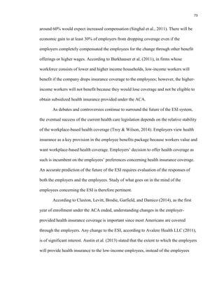 73
around 60% would expect increased compensation (Singhal et al., 2011). There will be
economic gain to at least 30% of employers from dropping coverage even if the
employers completely compensated the employees for the change through other benefit
offerings or higher wages. According to Burkhauser et al. (2011), in firms whose
workforce consists of lower and higher income households, low-income workers will
benefit if the company drops insurance coverage to the employees; however, the higher-
income workers will not benefit because they would lose coverage and not be eligible to
obtain subsidized health insurance provided under the ACA.
As debates and controversies continue to surround the future of the ESI system,
the eventual success of the current health care legislation depends on the relative stability
of the workplace-based health coverage (Troy & Wilson, 2014). Employers view health
insurance as a key provision in the employee benefits package because workers value and
want workplace-based health coverage. Employers’ decision to offer health coverage as
such is incumbent on the employees’ preferences concerning health insurance coverage.
An accurate prediction of the future of the ESI requires evaluation of the responses of
both the employers and the employees. Study of what goes on in the mind of the
employees concerning the ESI is therefore pertinent.
According to Claxton, Levitt, Brodie, Garfield, and Damico (2014), as the first
year of enrollment under the ACA ended, understanding changes in the employer-
provided health insurance coverage is important since most Americans are covered
through the employers. Any change to the ESI, according to Avalere Health LLC (2011),
is of significant interest. Austin et al. (2013) stated that the extent to which the employers
will provide health insurance to the low-income employees, instead of the employees
 
