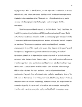 74
buying coverage at the ACA marketplace, is a vital input in the determination of the cost
of health care to the federal government. Identification of the above research gap led the
researcher to the research question, if the employees will continue to have the health
coverage with the employers or prefer buying the health coverage at the ACA
marketplace.
There has been considerable research by the CBO, Kaiser Family Foundation, the
RAND Corporation, Urban Institute, and McKinsey International, and Avalere Health
LLC, who have used micro-simulation models to estimate employers’ attitude toward the
ESI and make predictions regarding the future. There is little research however to capture
the reactions of the employees toward the employment-based health insurance
arrangement in the post ACA period, as the review of the literature in the area of research
topic provides. The present study contains information concerning the workers’
perspective, bypassed so far, by conducting a quantitative study of the front-line retail
executives in the Southern United States. A majority of the retail executives, who work as
front-line supervisors in the retail industry are likely to view subsidized health coverage
offered at the ACA marketplace favorably, relative to the traditional health coverage
offered at the workplace. The study conducted a survey utilizing a paper-based
questionnaire (Appendix A) to collect data to make prediction regarding the future of the
ESI, based on the responses of the willing participants. The following chapter (chapter 3)
explains in details the research methodology, the research design, and the procedures the
researcher adopted in the current study to investigate and measure the reaction of the
front-line retail executives towards the employer-offered health insurance coverage.
 