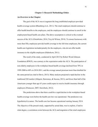 75
Chapter 3: Research Methodology/Ethics
An Overview to the Chapter
The goal of the ACA was to augment the long established employer-provided
health coverage system (Blumberg et al., 2011). The retail employers should continue to
offer health benefits to the employees, and the employees should continue to enroll in the
employment-based health care plans. The above assumption is critical to the eventual
success of the ACA (Orentlicher, 2014; Troy & Wilson, 2014). To ensure businesses with
more than fifty employees provide health coverage to the full-time employees, the current
health care legislation included penalty for the employers, who do not offer health
insurance to the eligible employees (Haberkorn, 2011).
The result of the study, conducted in April 2013 by Robert Wood Johnson
Foundation (RWJF), was contrary to the expectation under the ACA. The participation of
non-elderly employees in the workplace-based health coverage declined from 70% in
1999-2000 to 60% in 2010-2011, and the average annual premium more than doubled for
the same period (as cited in Davis, 2013). Many analysts projected a rapid decline in the
traditional ESI market (Ahlquist, Borromeo, & Saxena, 2011), and fewer than half of the
Americans younger than age 65 years could expect to receive health insurance through
employers (Pentecost, 2007; Snowbeck, 2012).
The predictions above that there could be a rapid decline in the workplace-based
health coverage were before the health care law was operational. The prediction was
hypothetical in nature. The health care law became operational starting January 2014.
The objective of the present study, supported by actual data, was to explore, if and to
what degree, a correlation exists between the ACA and migration of the retail employees
 