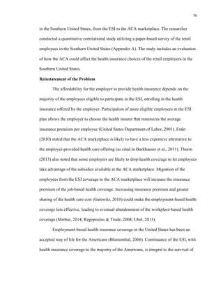 76
in the Southern United States, from the ESI to the ACA marketplace. The researcher
conducted a quantitative correlational study utilizing a paper-based survey of the retail
employees in the Southern United States (Appendix A). The study includes an evaluation
of how the ACA could affect the health insurance choices of the retail employees in the
Southern United States.
Reinstatement of the Problem
The affordability for the employer to provide health insurance depends on the
majority of the employees eligible to participate in the ESI, enrolling in the health
insurance offered by the employer. Participation of more eligible employees in the ESI
plan allows the employer to choose the health insurer that minimizes the average
insurance premium per employee (United States Department of Labor, 2001). Frakt
(2010) stated that the ACA marketplace is likely to have a less expensive alternative to
the employer-provided health care offering (as cited in Burkhauser et al., 2011). Thurm
(2013) also noted that some employers are likely to drop health coverage to let employees
take advantage of the subsidies available at the ACA marketplace. Migration of the
employees from the ESI coverage to the ACA marketplace will increase the insurance
premium of the job-based health coverage. Increasing insurance premium and greater
sharing of the health care cost (Galewitz, 2010) could make the employment-based health
coverage less effective, leading to eventual abandonment of the workplace-based health
coverage (Merhar, 2014; Regopoulos & Trude, 2004; Ubel, 2013).
Employment-based health insurance coverage in the United States has been an
accepted way of life for the Americans (Blumenthal, 2006). Continuance of the ESI, with
health insurance coverage to the majority of the Americans, is integral to the survival of
 