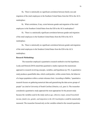 79
H0: There is statistically no significant correlation between family size and
migration of the retail employees in the Southern United States from the ESI to the ACA
marketplace.
R5: What correlation, if any, exists between gender and migration of the retail
employees in the Southern United States from the ESI to the ACA marketplace?
H5: There is a statistically significant correlation between gender and migration
of the retail employees in the Southern United States from the ESI to the ACA
marketplace.
H0: There is statistically no significant correlation between gender and migration
of the retail employees in the Southern United States from the ESI to the ACA
marketplace.
Research Methodology
The researcher employed a quantitative research method to test the hypotheses.
Leedy and Ormrod (2010) stated that quantitative studies represent the mainstream
approach to research involving concepts, variables, and hypotheses (p. 95). A quantitative
study produces quantifiable data, which could predict, within certain limits, the behavior
of a larger population within a certain tolerance limit. According to Babbie, “quantitative
research focuses on gathering numerical data and generalizing the data across groups of
people” (as cited in University of South Carolina Libraries, n.d., para 1). The researcher
considered a quantitative study approach the most appropriate for the present study
because the variables used in the study such as age, ethnicity origin, annual household
income, family size, gender, and migration to the ACA marketplace could be numerically
measured. The researcher focused only on the variables related to the research questions
 