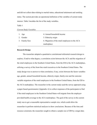 80
and did not collect data relating to marital status, educational attainment and smoking
status. The section provides an operational definition of the variables of current study
interest. Table 1inculdes the list of the study variables.
Table 1
Current Study Variables
1. Age 4. Annual household income
2. Gender 5. Ethnicity origin
3. Family Size 6. Migration of the retail employees to the ACA
marketplace
Research Design
The researcher adopted a quantitative correlational-inferential research design to
explore, if and to what degree, a correlation exists between the ACA and the migration of
the retail employees in the Southern United States, from the ESI to the ACA marketplace,
utilizing a survey of the front-line retail executives in the Southern United States. The
study design was to answer to what correlation, if any, exists between the factor variables
age, gender, annual household income, ethnicity origin, family-size and the outcome
variable migration of the retail employees in the Southern United States, from the ESI to
the ACA marketplace. The researcher in the current study used the survey approach using
a paper-based questionnaire (Appendix A) to collect responses of the participants to find
if the retail employees in the Southern United States will migrate from the employer-
provided health coverage to the ACA marketplace. The goal of the survey in the current
study was to get a reasonable representative sample size, which could allow the
researcher to perform statistical analyses to draw conclusions. Because of the time and
resource constraint, the researcher sought to obtain a sample size of 200 by a target date.
 