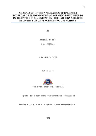 1


    AN ANALYSIS OF THE APPLICATION OF BALANCED
SCORECARD PERFORMANCE-MANAGEMENT PRINCIPLES TO
INFORMATION COMMUNICATIONS TECHNOLOGY SERVICES
    DELIVERY FOR UN PEACEKEEPING OPERATIONS.



                                    By



                            Mark A. Polan e

                             S id: 15023860




                          A DISSERT ATION




                              Submit t ed t o




     In part ial fulfillment of t he requirement s for t he degree o f



    MASTER OF SCI ENCE INTERNATIONAL MANAGEMENT




                                  2012
 